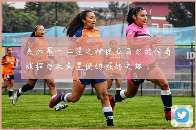 美加墨十二星之神使亚马尔的传奇旅程与未来星使的崛起之路