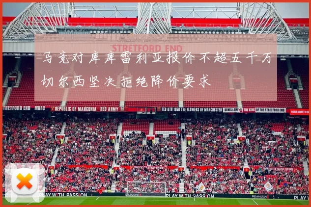 马竞对库库雷利亚报价不超五千万切尔西坚决拒绝降价要求